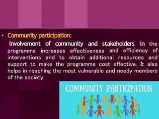 • Community participation:
and stakeholders in the
Involvement of community
programme increases effectiveness
interventions and to obtain additional resources
and efficiency of
and
support to make the programme cost effective. It also
helps in reaching the most vulnerable and needy members
of the society.
 