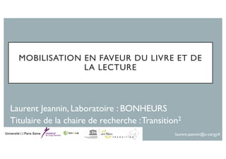 MOBILISATION EN FAVEUR DU LIVRE ET DE
LA LECTURE
Laurent Jeannin, Laboratoire : BONHEURS
Titulaire de la chaire de recherche :Transition2
laurent.jeannin@u-cergy.fr
 