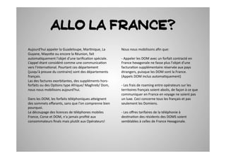 Allo la France?
Aujourd'hui	
  appeler	
  la	
  Guadeloupe,	
  Mar2nique,	
  La	
             Nous	
  nous	
  mobilisons	
  aﬁn	
  que:	
  	
  
Guyane,	
  Mayo7e	
  ou	
  encore	
  la	
  Réunion,	
  fait	
  
automa2quement	
  l'objet	
  d'une	
  tariﬁca2on	
  spéciale.	
               -­‐	
  Appeler	
  les	
  DOM	
  avec	
  un	
  forfait	
  contracté	
  en	
  
L’appel	
  étant	
  considéré	
  comme	
  une	
  communica2on	
               France	
  hexagonale	
  ne	
  fasse	
  plus	
  l'objet	
  d'une	
  
vers	
  l'interna2onal.	
  Pourtant	
  ces	
  département	
                   factura2on	
  supplémentaire	
  réservée	
  aux	
  pays	
  
(jusqu'à	
  preuve	
  du	
  contraire)	
  sont	
  des	
  départements	
       étrangers,	
  puisque	
  les	
  DOM	
  sont	
  la	
  France.	
  
français.	
  	
                                                               (Appels	
  DOM	
  inclus	
  automa2quement)	
  
Las	
  des	
  factures	
  exorbitantes,	
  des	
  suppléments	
  hors-­‐
forfaits	
  ou	
  des	
  Op2ons	
  type	
  Afrique/	
  Maghreb/	
  Dom,	
     -­‐	
  Les	
  frais	
  de	
  roaming	
  entre	
  opérateurs	
  sur	
  les	
  
nous	
  nous	
  mobilisons	
  aujourd'hui.	
                                  territoires	
  français	
  soient	
  abolis,	
  de	
  façon	
  à	
  ce	
  que	
  
                                                                              communiquer	
  en	
  France	
  en	
  voyage	
  ne	
  soient	
  pas	
  
Dans	
  les	
  DOM,	
  les	
  forfaits	
  téléphoniques	
  a7eignent	
        un	
  luxe.	
  Ceci	
  concerne	
  tous	
  les	
  français	
  et	
  pas	
  
des	
  sommets	
  eﬀarants,	
  sans	
  que	
  l'on	
  comprenne	
  bien	
     seulement	
  les	
  Domiens.	
  	
  
pourquoi.	
  	
  
Le	
  découpage	
  des	
  licences	
  de	
  téléphones	
  mobiles	
           -­‐	
  Les	
  oﬀres	
  tarifaires	
  de	
  la	
  téléphonie	
  à	
  
France,	
  Corse	
  et	
  DOM,	
  n'a	
  jamais	
  proﬁté	
  aux	
            des2na2on	
  des	
  résidents	
  des	
  DOMS	
  soient	
  
consommateurs	
  ﬁnals	
  mais	
  plutôt	
  aux	
  Opérateurs!	
              semblables	
  à	
  celles	
  de	
  France	
  Hexagonale.	
  	
  
 