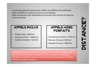 Le	
  principal	
  argument	
  avancé	
  pour	
  valider	
  une	
  diﬀérence	
  de	
  traitement	
  
entre	
  les	
  DOM	
  et	
  le	
  reste	
  de	
  la	
  France	
  est	
  la	
  distance.	
  	
  
Pe2te	
  comparaison	
  des	
  des2na2ons	
  qui	
  peuvent	
  être	
  incluses	
  et	
  celles	
  qui	
  
ne	
  le	
  sont	
  jamais:	
  	
  




                                                                                                                 Distance?
   APPELS INCLUS                                                     APPELS HORS
                                                                      FORFAITS
•  Alaska	
  (USA)	
  >	
  9636	
  km	
  
•  Honolulu	
  (USA)	
  >	
  	
  19984	
  km	
                 • Guadeloupe	
  (France)	
  >	
  6761	
  km	
  
                                                                	
  
•  Québec	
  (Canada)	
  >	
  5226	
  km	
                     • Réunion	
  (France)>	
  9364	
  km	
  
                                                                	
  
                                                               • Mayo7e	
  (France)	
  >	
  8000	
  km	
  
                                                                	
  



La	
  principale	
  cause	
  de	
  ce7e	
  discrimina2on,	
  n’est	
  pas	
  technologique	
  mais	
  
bien	
  structurelle:	
  depuis	
  les	
  années	
  90,	
  l’Etat	
  a	
  accordé	
  2	
  licences	
  aux	
  
opérateurs:	
  la	
  première	
  pour	
  la	
  France/Corse	
  et	
  la	
  seconde	
  pour	
  les	
  DOM	
  
comme	
  2	
  territoires	
  dis2ncts!	
  	
  
 