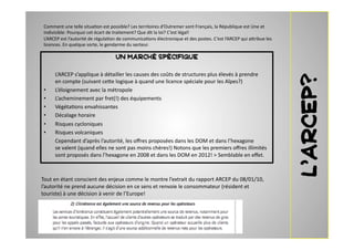 Comment	
  une	
  telle	
  situa2on	
  est	
  possible?	
  Les	
  territoires	
  d’Outremer	
  sont	
  Français,	
  la	
  République	
  est	
  Une	
  et	
  
 indivisible:	
  Pourquoi	
  cet	
  écart	
  de	
  traitement?	
  Que	
  dit	
  la	
  loi?	
  C ’est	
  légal!	
  	
  
 L’ARCEP	
  est	
  l’autorité	
  de	
  régula2on	
  de	
  communica2ons	
  électronique	
  et	
  des	
  postes.	
  C ’est	
  l’ARCEP	
  qui	
  a7ribue	
  les	
  
 licences.	
  En	
  quelque	
  sorte,	
  le	
  gendarme	
  du	
  secteur.	
  	
  	
  	
  

                                                   UN MARCHÉ SPÉCIFIQUE

 	
     L’ARCEP	
  s’applique	
  à	
  détailler	
  les	
  causes	
  des	
  coûts	
  de	
  structures	
  plus	
  élevés	
  à	
  prendre	
  




                                                                                                                                                                    L’ARCEP?
        en	
  compte	
  (suivant	
  ce7e	
  logique	
  à	
  quand	
  une	
  licence	
  spéciale	
  pour	
  les	
  Alpes?)	
  
 •      L’éloignement	
  avec	
  la	
  métropole	
  
 •      L’acheminement	
  par	
  fret(!)	
  des	
  équipements	
  
 •      Végéta2ons	
  envahissantes	
  
 •      Décalage	
  horaire	
  
 •      Risques	
  cycloniques	
  
 •      Risques	
  volcaniques	
  
 	
     Cependant	
  d’après	
  l’autorité,	
  les	
  oﬀres	
  proposées	
  dans	
  les	
  DOM	
  et	
  dans	
  l’hexagone	
  
        se	
  valent	
  (quand	
  elles	
  ne	
  sont	
  pas	
  moins	
  chères!)	
  Notons	
  que	
  les	
  premiers	
  oﬀres	
  illimités	
  
        sont	
  proposés	
  dans	
  l’hexagone	
  en	
  2008	
  et	
  dans	
  les	
  DOM	
  en	
  2012!	
  >	
  Semblable	
  en	
  eﬀet.	
  	
  	
  



Tout	
  en	
  étant	
  conscient	
  des	
  enjeux	
  comme	
  le	
  montre	
  l’extrait	
  du	
  rapport	
  ARCEP	
  du	
  08/01/10,	
  
l’autorité	
  ne	
  prend	
  aucune	
  décision	
  en	
  ce	
  sens	
  et	
  renvoie	
  le	
  consommateur	
  (résident	
  et	
  
touriste)	
  à	
  une	
  décision	
  à	
  venir	
  de	
  l’Europe!	
  	
  	
  
 