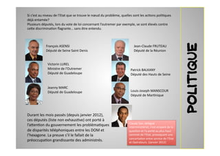 Si	
  c’est	
  au	
  niveau	
  de	
  l’Etat	
  que	
  se	
  trouve	
  le	
  nœud	
  du	
  problème,	
  quelles	
  sont	
  les	
  ac2ons	
  poli2ques	
  
déjà	
  entamée?	
  
Plusieurs	
  députés,	
  lors	
  du	
  vote	
  de	
  loi	
  concernant	
  l’outremer	
  par	
  exemple,	
  se	
  sont	
  élevés	
  contre	
  
ce7e	
  discrimina2on	
  ﬂagrante…	
  sans	
  être	
  entendu.	
  	
  	
  




                                                                                                                                                                     politique
                   François	
  ASENSI	
  	
                                                                     Jean-­‐Claude	
  FRUTEAU	
  
                   Député	
  de	
  Seine	
  Saint	
  Denis	
                                                    Député	
  de	
  la	
  Réunion	
  


                     Victorin	
  LUREL	
  
                     Ministre	
  de	
  l’Outremer	
  	
                                                     Patrick	
  BALKANY	
  
                     Député	
  de	
  Guadeloupe	
                                                           Député	
  des	
  Hauts	
  de	
  Seine	
  


                     Jeanny	
  MARC	
  
                     Député	
  de	
  Guadeloupe	
                                                           Louis-­‐Joseph	
  MANSCOUR	
  
                                                                                                            Député	
  de	
  Mar2nique	
  




Durant	
  les	
  mois	
  passés	
  (depuis	
  janvier	
  2012),	
  
ces	
  députés	
  (liste	
  non	
  exhaus2ve)	
  ont	
  porté	
  à	
  
                                                                                                           Claudy	
  Siar,	
  délégué	
  
l’a7en2on	
  du	
  gouvernement	
  les	
  probléma2ques	
                                                  interministériel,	
  s’est	
  emparé	
  de	
  la	
  
de	
  disparités	
  téléphoniques	
  entre	
  les	
  DOM	
  et	
                                           ques2on	
  et	
  l’a	
  porté	
  au	
  plus	
  haut	
  
l’hexagone.	
  La	
  preuve	
  s’il	
  le	
  fallait	
  de	
  la	
                                         sommet	
  de	
  l’Etat,	
  provoquant	
  une	
  
                                                                                                           concerta2on	
  entre	
  service	
  de	
  l’Etat	
  
préoccupa2on	
  grandissante	
  des	
  administrés.	
  	
  	
                                              et	
  Opérateurs.	
  (Janvier	
  2012)	
  	
  	
  	
  
 