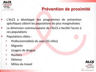 Prévention de proximité

    L'ALCS a développé des programmes de prévention
     spécifiques ciblant les populations les plus marginalisées
    La dimension communautaire de l'ALCS a facilité l’accès à
     ces populations
    Populations cibles :
    • Professionnel(le)s du sexe (22 villes)
    • Migrants
    • Usagers de drogue
    • Routiers
    • Détenus
    • Milieu du travail
 