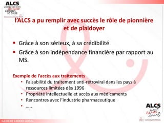 l’ALCS a pu remplir avec succès le rôle de pionnière
                   et de plaidoyer

 Grâce à son sérieux, à sa crédibilité
 Grâce à son indépendance financière par rapport au
  MS.

Exemple de l’accès aux traitements
   • Faisabilité du traitement anti-rétroviral dans les pays à
     ressources limitées dès 1996
   • Propriété intellectuelle et accès aux médicaments
   • Rencontres avec l’industrie pharmaceutique
   • …..
 