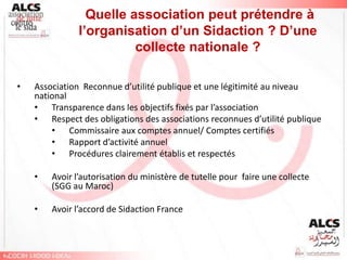 Quelle association peut prétendre à
               l’organisation d’un Sidaction ? D’une
                         collecte nationale ?

•   Association Reconnue d’utilité publique et une légitimité au niveau
    national
    • Transparence dans les objectifs fixés par l’association
    • Respect des obligations des associations reconnues d’utilité publique
        • Commissaire aux comptes annuel/ Comptes certifiés
        • Rapport d’activité annuel
        • Procédures clairement établis et respectés

    •   Avoir l’autorisation du ministère de tutelle pour faire une collecte
        (SGG au Maroc)

    •   Avoir l’accord de Sidaction France
 