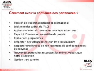 Comment avoir la confiance des partenaires ?

•   Position de leadership national et international
•   Légitimité des cadres de l’ALCS
•   Actions sur le terrain reconnues pour leurs expertises
•   Capacité d’innovation en matière de projets
•   Evaluer nos programmes
•   Respecter des valeurs basées sur les droits humains
•   Respecter une éthique de non jugement, de confidentialité et
    d’anonymat
•   Trouver des partenaires respectant les mêmes valeurs que
    notre association
•   Gestion transparente
 