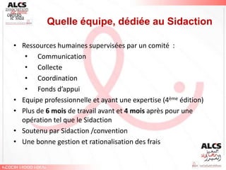 Quelle équipe, dédiée au Sidaction

• Ressources humaines supervisées par un comité :
   • Communication
   • Collecte
   • Coordination
   • Fonds d’appui
• Equipe professionnelle et ayant une expertise (4ème édition)
• Plus de 6 mois de travail avant et 4 mois après pour une
  opération tel que le Sidaction
• Soutenu par Sidaction /convention
• Une bonne gestion et rationalisation des frais
 