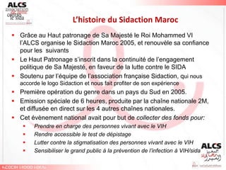 L’histoire du Sidaction Maroc
 Grâce au Haut patronage de Sa Majesté le Roi Mohammed VI
  l’ALCS organise le Sidaction Maroc 2005, et renouvèle sa confiance
  pour les suivants
 Le Haut Patronage s’inscrit dans la continuité de l’engagement
  politique de Sa Majesté, en faveur de la lutte contre le SIDA
 Soutenu par l’équipe de l’association française Sidaction, qui nous
  accorde le logo Sidaction et nous fait profiter de son expérience
 Première opération du genre dans un pays du Sud en 2005.
 Emission spéciale de 6 heures, produite par la chaîne nationale 2M,
  et diffusée en direct sur les 4 autres chaînes nationales.
 Cet évènement national avait pour but de collecter des fonds pour:
      Prendre en charge des personnes vivant avec le VIH
      Rendre accessible le test de dépistage
      Lutter contre la stigmatisation des personnes vivant avec le VIH
      Sensibiliser le grand public à la prévention de l’infection à VIH/sida
 