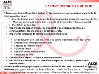 Sidaction Maroc 2008 et 2010
 Deuxième édition, et troisième édition en décembre, avec une campagne importante de
communication, basée :
     Essentiellement sur la lutte contre la discrimination des personnes vivant avec le VIH,
     Montrant que le sida touche tout le monde et même notre entourage familial.
     L’incitation au dépistage
   Importante implication gratuite, de très nombreux médias, de l’agence de
     communication, des annonceurs, du call center etc.
   Importante campagne de communication de 2 semaines:

       Large diffusion d’un spot axé sur la lutte contre la stigmatisation des PVVIH
       Reportages et témoignages de PVVIH
       Capsules de sensibilisation
       Affichage Urbain
       Insertion presse et multimédia
       Campagne de SMS
   Contribution d’experts nationaux et internationaux.
   Participation d’artistes et stars du monde du sport et du cinéma, nationaux et
     internationaux.
 Maximum de témoignages de personnes vivant avec le VIH, mais une seule à visage
découvert, partageant leur vécu et leurs difficultés, contribuant fortement au changement
des comportements et deviennent des acteurs clés en matière de lutte contre le sida.
 