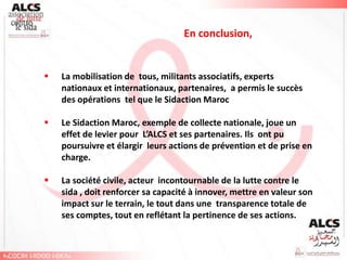 En conclusion,


   La mobilisation de tous, militants associatifs, experts
    nationaux et internationaux, partenaires, a permis le succès
    des opérations tel que le Sidaction Maroc

   Le Sidaction Maroc, exemple de collecte nationale, joue un
    effet de levier pour L’ALCS et ses partenaires. Ils ont pu
    poursuivre et élargir leurs actions de prévention et de prise en
    charge.

   La société civile, acteur incontournable de la lutte contre le
    sida , doit renforcer sa capacité à innover, mettre en valeur son
    impact sur le terrain, le tout dans une transparence totale de
    ses comptes, tout en reflétant la pertinence de ses actions.
 