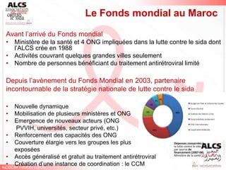 Le Fonds mondial au Maroc
Avant l’arrivé du Fonds mondial
• Ministère de la santé et 4 ONG impliquées dans la lutte contre le sida dont
  l’ALCS crée en 1988
• Activités couvrant quelques grandes villes seulement
• Nombre de personnes bénéficiant du traitement antirétroviral limité

Depuis l’avènement du Fonds Mondial en 2003, partenaire
incontournable de la stratégie nationale de lutte contre le sida

•   Nouvelle dynamique
•   Mobilisation de plusieurs ministères et ONG
•   Emergence de nouveaux acteurs (ONG
    PVVIH, universités, secteur privé, etc.)
•   Renforcement des capacités des ONG
•   Couverture élargie vers les groupes les plus               Dépenses consacrées à
                                                               la lutte contre le sida
    exposées                                                   par source de
                                                               financement (2007-08)
•   Accès généralisé et gratuit au traitement antirétroviral   Ministère de la santé

•   Création d’une instance de coordination : le CCM
 