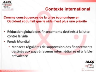 Contexte international
Comme conséquences de la crise économique en
  Occident et du fait que le sida n’est plus une priorité


• Réduction globale des financements destinés à la lutte
  contre le Sida
• Fonds Mondial
   • Menaces régulières de suppression des financements
     destinés aux pays à revenus intermédiaires et à faible
     prévalence
 