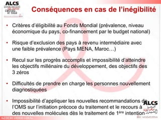 Conséquences en cas de l’inégibilité

• Critères d’éligibilité au Fonds Mondial (prévalence, niveau
  économique du pays, co-financement par le budget national)

• Risque d’exclusion des pays à revenu intermédiaire avec
  une faible prévalence (Pays MENA, Maroc…)

• Recul sur les progrès accomplis et impossibilité d’atteindre
  les objectifs millénaire du développement, des objectifs des
  3 zéros

• Difficultés de prendre en charge les personnes nouvellement
  diagnostiquées

• Impossibilité d’appliquer les nouvelles recommandations de
  l’OMS sur l’initiation précoce du traitement et le recours à
  des nouvelles molécules dès le traitement de 1ère intention
 