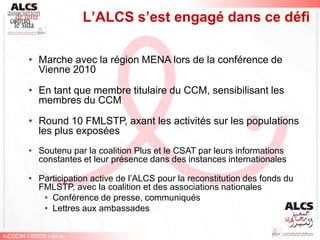 L’ALCS s’est engagé dans ce défi

• Marche avec la région MENA lors de la conférence de
  Vienne 2010

• En tant que membre titulaire du CCM, sensibilisant les
  membres du CCM

• Round 10 FMLSTP, axant les activités sur les populations
  les plus exposées
• Soutenu par la coalition Plus et le CSAT par leurs informations
  constantes et leur présence dans des instances internationales

• Participation active de l’ALCS pour la reconstitution des fonds du
  FMLSTP, avec la coalition et des associations nationales
   • Conférence de presse, communiqués
   • Lettres aux ambassades
 