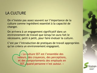 On n’insiste pas assez souvent sur l’importance de la
culture comme ingrédient essentiel à la capacité de
changer.
On arrivera à un engagement significatif dans un
environnement de travail que lorsqu’on aura fait le
nécessaire, petit à petit, pour faire évoluer la culture.
C’est par l’introduction de pratiques de travail appropriées
qu’on créera un environnement engageant.
« La culture SST est l’ensemble des
valeurs, des croyances, des perceptions,
et des comportements des employés en
SST…quand personne n’est autour. »

 