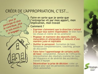 



Faire en sorte que je sente que
l’entreprise vit par mon apport, mon
implication, mon travail
Comment ?










Exprimer clairement que la direction s’attend
à ce que tous soient responsables de bien faire
les choses et même de les améliorer
Proposer et maintenir des objectifs clairs,
mesurables et atteignables et mesurés d’une
manière juste et équitable
Outiller le personnel: formation de base,
formation complémentaire, coaching, groupe
de discussion
Faire faire l’apprentissage de certains outils
de base: comptabilité, mesure de l’efficacité,
interprétation des résultats (comme les taux
de fréquence et de sévérité des accidents),
travail d’équipe
Décentraliser la prise de décision: créer un
espace pour que les personnes exercent des
choix autonomes

 