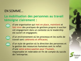 La mobilisation des personnes au travail
témoigne clairement :
d’une organisation qui met en place, maintient et
fait vivre des pratiques de gestions propres à susciter
cet engagement dans un contexte où le leadership
est ouvert et engageant;
d’un environnement où les processus et les outils de
travail sont cohérents et efficaces;
d’un style de gestion où la direction des personnes et
la gestion des ressources humaines sont le reflet
d’une saine préoccupation pour l’humain,
responsable et redevable en fin de compte du succès
de l’entreprise.

 