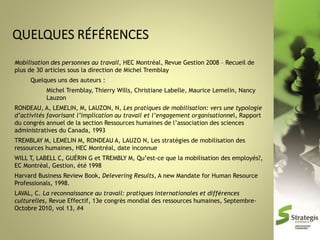 Mobilisation des personnes au travail, HEC Montréal, Revue Gestion 2008 – Recueil de
plus de 30 articles sous la direction de Michel Tremblay
Quelques uns des auteurs :
Michel Tremblay, Thierry Wills, Christiane Labelle, Maurice Lemelin, Nancy
Lauzon
RONDEAU, A, LEMELIN, M, LAUZON, N, Les pratiques de mobilisation: vers une typologie
d’activités favorisant l’implication au travail et l’engagement organisationnel, Rapport
du congrès annuel de la section Ressources humaines de l’association des sciences
administratives du Canada, 1993

TREMBLAY M, LEMELIN M, RONDEAU A, LAUZO N, Les stratégies de mobilisation des
ressources humaines, HEC Montréal, date inconnue
WILL T, LABELL C, GUÉRIN G et TREMBLY M, Qu’est-ce que la mobilisation des employés?,
EC Montréal, Gestion, été 1998
Harvard Business Review Book, Delevering Results, A new Mandate for Human Resource
Professionals, 1998.

LAVAL, C. La reconnaissance au travail: pratiques internationales et différences
culturelles, Revue Effectif, 13e congrès mondial des ressources humaines, SeptembreOctobre 2010, vol 13, #4

 