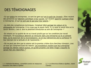 «Ce qui séduit les entreprises, ce sont les gens qui ont le goût de s'investir…Elles veulent
des personnes qui désirent contribuer à leur succès, qui veulent apporter quelque chose
à l'entreprise, et qui ne sont pas là que pour leur salaire.»1

«Au-delà des compétences techniques, l'employé idéal partage les valeurs et la
philosophie de l'entreprise. Il n'y a pas que le savoir-faire. Il y a aussi le savoir-être et le
savoir-devenir, c'est-à- dire le potentiel d'évolution au sein de l'entreprise »2
«En misant sur la qualité de vie au travail plutôt que sur les conditions de travail
classiques, les travailleurs désirent se retrouver dans une entreprise où ils se sentent
bien, où ils recevront de la reconnaissance, où on leur démontrera de la confiance en
leur donnant de la latitude et de l'autonomie.»3
«On ne peut pas dire que le salaire soit le premier critère d'un chercheur d'emploi…c'est
un tout qui comprend aussi les valeurs. Les travailleurs veulent que leur entreprise
partage les mêmes valeurs qu'eux, et qu'elle projette une belle image à laquelle ils
seront fiers de s'identifier.»4

1, 4 -Nathalie Bordeleau, conseillère senior en ressources
humaines chez Adecco Québec

2, 3- La directrice d'Adecco Québec, Isabel
Claveau.

 