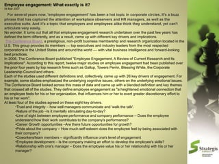 Employee engagement: What exactly is it?
08 Mar 2007

For several years now, 'employee engagement' has been a hot topic in corporate circles. It's a buzz
phrase that has captured the attention of workplace observers and HR managers, as well as the
executive suite. And it's a topic that employers and employees alike think they understand, yet can't
articulate very easily.
No wonder. It turns out that all that employee engagement research undertaken over the past few years has
defined the term differently, and as a result, came up with different key drivers and implications.
The Conference Board, a prestigious, non-profit business membership and research organization located in the
U.S. This group provides its members — top executives and industry leaders from the most respected
corporations in the United States and around the world — with vital business intelligence and forward-looking
best practices.
In 2006, The Conference Board published "Employee Engagement, A Review of Current Research and Its
Implications". According to this report, twelve major studies on employee engagement had been published over
the prior four years by top research firms such as Gallup, Towers Perrin, Blessing White, the Corporate
Leadership Council and others.
Each of the studies used different definitions and, collectively, came up with 26 key drivers of engagement. For
example, some studies emphasized the underlying cognitive issues, others on the underlying emotional issues.
The Conference Board looked across this mass of data and came up with a blended definition and key themes
that crossed all of the studies. They define employee engagement as "a heightened emotional connection that
an employee feels for his or her organization, that influences him or her to exert greater discretionary effort to
his or her work".
At least four of the studies agreed on these eight key drivers.
•Trust and integrity – how well managers communicate and 'walk the talk'.
•Nature of the job –Is it mentally stimulating day-to-day?
•Line of sight between employee performance and company performance – Does the employee
understand how their work contributes to the company's performance?
•Career Growth opportunities –Are there future opportunities for growth?
•Pride about the company – How much self-esteem does the employee feel by being associated with
their company?
•Coworkers/team members – significantly influence one's level of engagement
•Employee development – Is the company making an effort to develop the employee's skills?
•Relationship with one's manager – Does the employee value his or her relationship with his or her
manager?

 