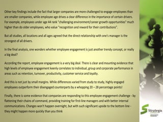 Other key findings include the fact that larger companies are more challenged to engage employees than
are smaller companies, while employee age drives a clear difference in the importance of certain drivers.
For example, employees under age 44 rank "challenging environment/career growth opportunities" much
higher than do older employees, who value "recognition and reward for their contributions".
But all studies, all locations and all ages agreed that the direct relationship with one's manager is the
strongest of all drivers.
In the final analysis, one wonders whether employee engagement is just another trendy concept, or really
a big deal?
According the report, employee engagement is a very big deal. There is clear and mounting evidence that
high levels of employee engagement keenly correlates to individual, group and corporate performance in
areas such as retention, turnover, productivity, customer service and loyalty.
And this is not just by small margins. While differences varied from study to study, highly engaged
employees outperform their disengaged counterparts by a whopping 20 – 28 percentage points!
Finally, there is some evidence that companies are responding to this employee engagement challenge - by
flattening their chains of command, providing training for first-line managers and with better internal
communications. Changes won't happen overnight, but with such significant upside to the bottom line they might happen more quickly than you think

 