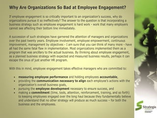 Why Are Organizations So Bad at Employee Engagement?
If employee engagement is so critically important to an organization’s success, why do
organizations pursue it so ineffectively? The answer to the question is that incorporating a
business strategy such as employee engagement is hard work - work that many employers
cannot see affecting their bottom line immediately.
A succession of such strategies have garnered the attention of managers and organizations
over the past twenty years. Employee involvement, employee empowerment, continuous
improvement, management by objectives - I am sure that you can think of many more - have
all had the same fatal flaw in implementation. Most organizations implemented them as a
program that was ancillary to the actual business. By thinking about employee engagement,
as a planned business strategy with expected and measured business results, perhaps it can
escape the onus of just another HR program.
With this in mind, employee engagement takes effective managers who are committed to:





measuring employee performance and holding employees accountable,
providing the communication necessary to align each employee’s actions with the
organization’s overall business goals,
pursuing the employee development necessary to ensure success, and
making a commitment (time, tools, attention, reinforcement, training, and so forth)
to keeping employees engaged over the long haul because they fundamentally believe
and understand that no other strategy will produce as much success – for both the
business and the employees.

 