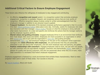 Additional Critical Factors to Ensure Employee Engagement
These factors also influence the willingness of employees to stay engaged and contributing.








An effective recognition and reward system: in a recognition system that promotes employee
engagement, recognition is available, frequent, and recognizes actions that are truly worthy of
recognition. Effective recognition always involves verbal or written acknowledgement from the
employee's manager in addition to any physical reward supplied.
Frequent feedback: the downside of the standard employee performance appraisal is that it is a onetime deal. Effective performance feedback takes place every day, minimally, weekly for employees who need
less interaction with their manager. Effective feedback focuses on what the employee is doing well and
what needs improvement. It is clear and specific and reinforces the actions that the manager wants to
see the employee regularly perform.
Shared values and guiding principles: engaged employees thrive in an environment that reinforces
their most deeply held values and beliefs. Employees are most successful in an organization in which
their personal values are in sync with the organization's stated values and guiding principles.
Demonstrated respect, trust, and emotional intelligence on the part of the employee's direct supervisor:
managers who relate effectively with employees, who demonstrate that they are personally
interested in and care about their employees, and who elicit employee input and opinions, are golden.
Positive relationships with coworkers: engaged employees need to work, not just with nice people,
but with coworkers who are equivalently engaged. Coworkers who demonstrate integrity, team work, a
passion for quality and serving customers, and who are passionate about what they do at work, make
ideal coworkers in a workplace that fosters employee engagement.

Employee engagement is fostered by a work environment that exhibits these characteristics. Want to make
progress? Start work in each of these areas. Your success is ensured.
By Susan M. Heathfield, About.com Guide

 