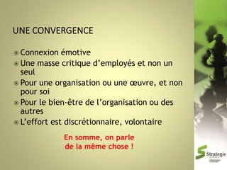  Connexion

émotive
 Une masse critique d’employés et non un
seul
 Pour une organisation ou une œuvre, et non
pour soi
 Pour le bien-être de l’organisation ou des
autres
 L’effort est discrétionnaire, volontaire
En somme, on parle
de la même chose !

 