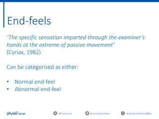 27
End-feels
@Physiocouk #manchesterphysio facebook.com/physiocouk
‘The specific sensation imparted through the examiner’s
hands at the extreme of passive movement’
(Cyriax, 1982)
Can be categorised as either:
• Normal end-feel
• Abnormal end-feel
 