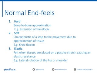 28
Normal End-feels
@Physiocouk #manchesterphysio facebook.com/physiocouk
1. Hard
Bone-to-bone approximation
E.g. extension of the elbow
2. Soft
Characteristic of a stop to the movement due to
approximation of tissue
E.g. Knee flexion
3. Elastic
Felt when tissues are placed on a passive stretch causing an
elastic resistance
E.g. Lateral rotation of the hip or shoulder
 