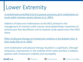 65@Physiocouk #manchesterphysio facebook.com/physiocouk
Lower Extremity
A randomised controlled trial of a passive accessory joint mobilization on
acute ankle inversion sprains (Green et al, 2001)
Addition of talocrural mobilizations to the RICE protocol in the
management of inversion ankle injuries necessitated fewer treatments to
achieve pain-free dorsiflexion and to improve stride speed more than RICE
alone.
Effect of physical therapy on limited joint mobility in the diabetic foot. A
pilot study (Dijs et al, 2001)
Joint mobilization and physical therapy resulted in a significant, although
temporary, improvement in the mobility of the ankle and foot in diabetic
patients with limited joint mobility and neuropathy
 
