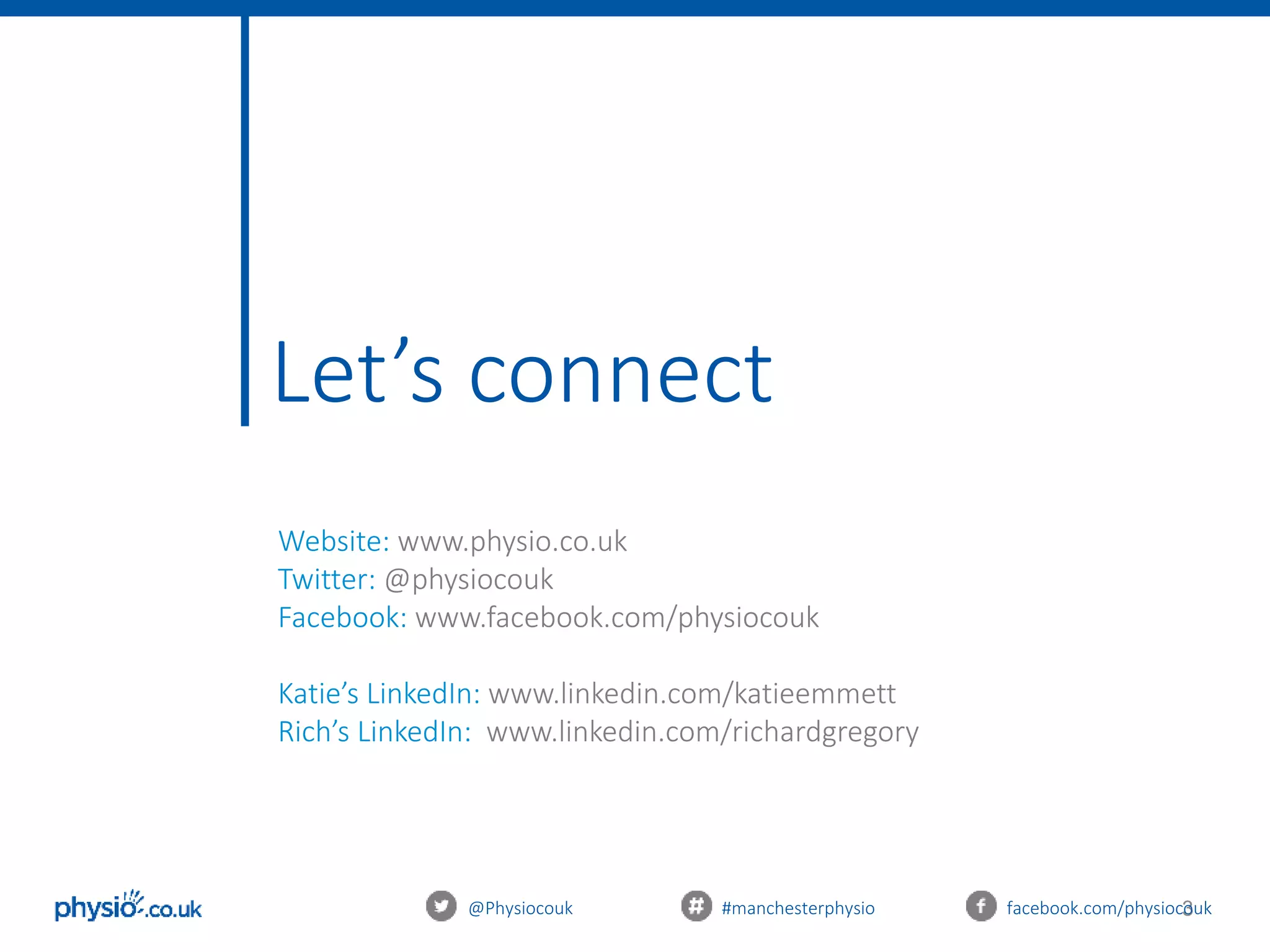 3@Physiocouk #manchesterphysio facebook.com/physiocouk
Let’s connect
Website: www.physio.co.uk
Twitter: @physiocouk
Facebook: www.facebook.com/physiocouk
Katie’s LinkedIn: www.linkedin.com/katieemmett
Rich’s LinkedIn: www.linkedin.com/richardgregory
 