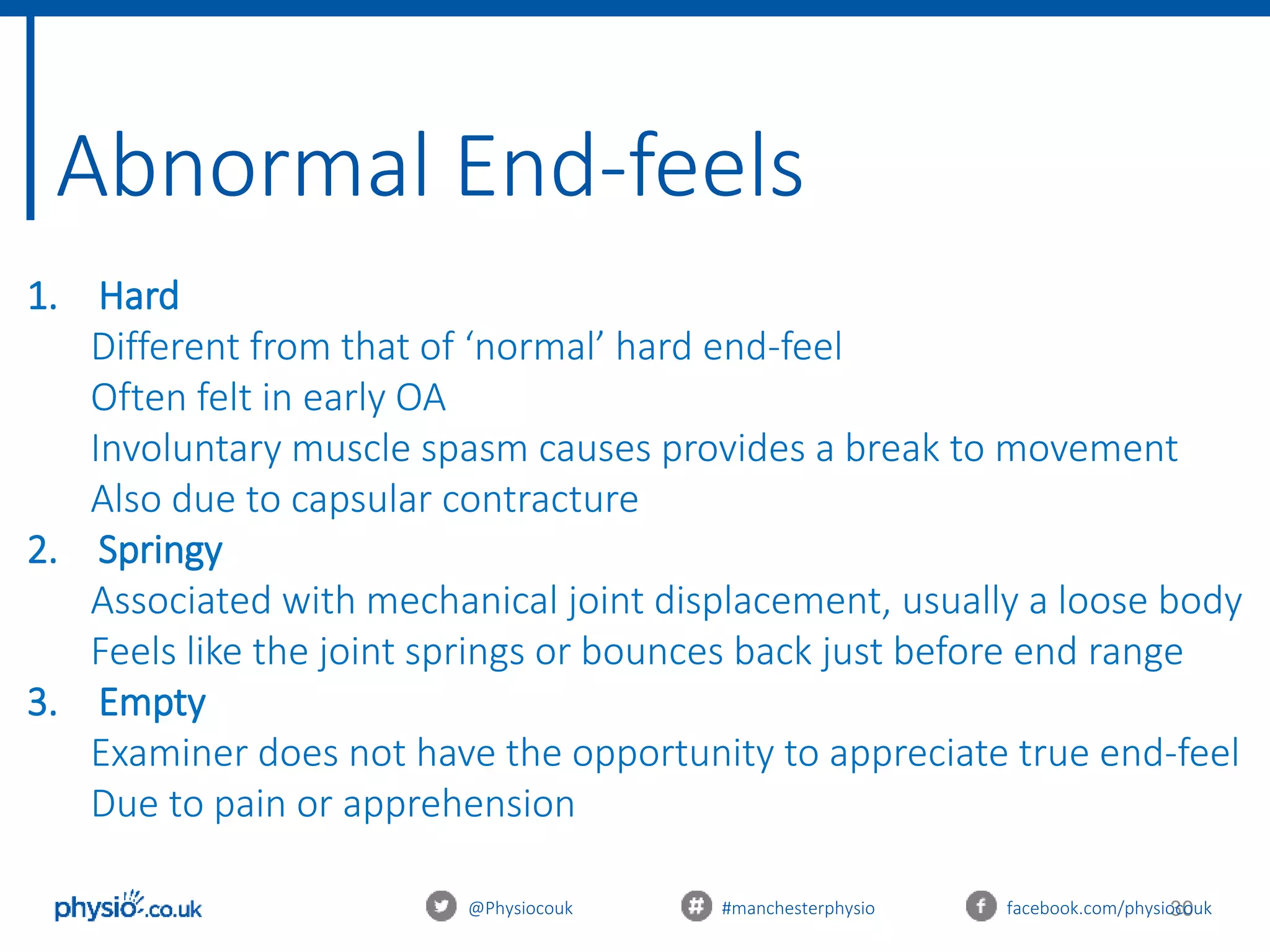 30
Abnormal End-feels
@Physiocouk #manchesterphysio facebook.com/physiocouk
1. Hard
Different from that of ‘normal’ hard end-feel
Often felt in early OA
Involuntary muscle spasm causes provides a break to movement
Also due to capsular contracture
2. Springy
Associated with mechanical joint displacement, usually a loose body
Feels like the joint springs or bounces back just before end range
3. Empty
Examiner does not have the opportunity to appreciate true end-feel
Due to pain or apprehension
 