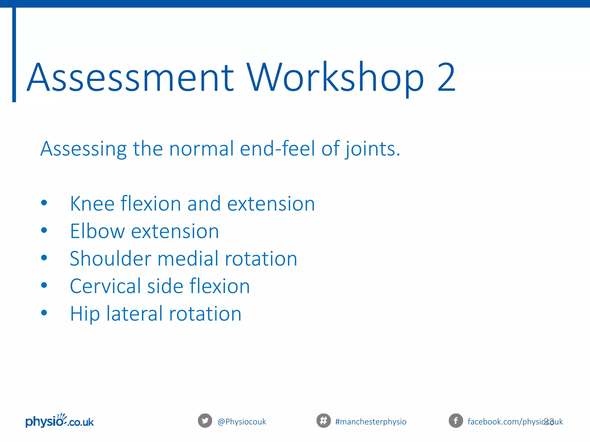 33
Assessment Workshop 2
@Physiocouk #manchesterphysio facebook.com/physiocouk
Assessing the normal end-feel of joints.
• Knee flexion and extension
• Elbow extension
• Shoulder medial rotation
• Cervical side flexion
• Hip lateral rotation
 