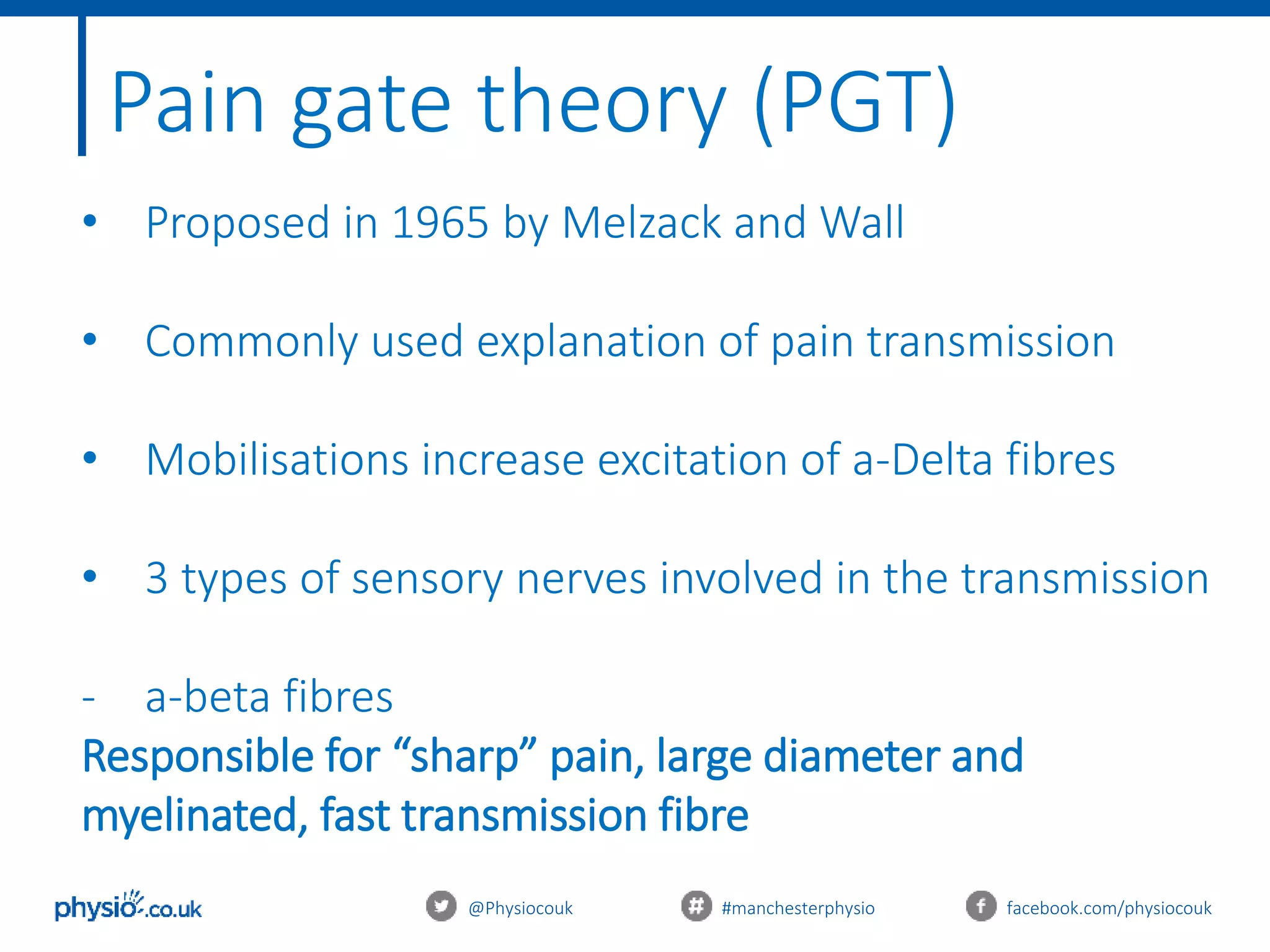 @Physiocouk #manchesterphysio facebook.com/physiocouk
Pain gate theory (PGT)
• Proposed in 1965 by Melzack and Wall
• Commonly used explanation of pain transmission
• Mobilisations increase excitation of a-Delta fibres
• 3 types of sensory nerves involved in the transmission
- a-beta fibres
Responsible for “sharp” pain, large diameter and
myelinated, fast transmission fibre
 