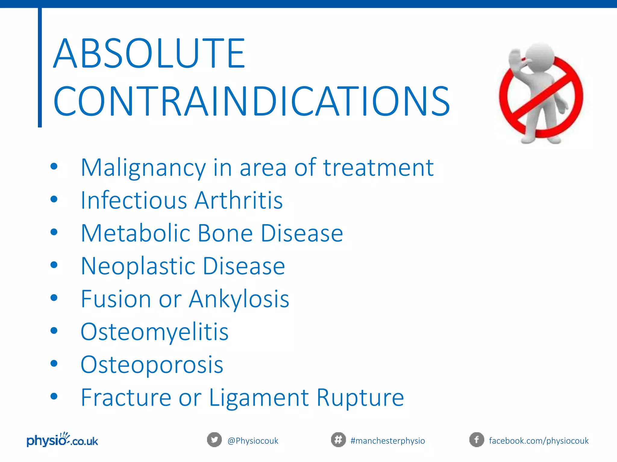@Physiocouk #manchesterphysio facebook.com/physiocouk
ABSOLUTE
CONTRAINDICATIONS
• Malignancy in area of treatment
• Infectious Arthritis
• Metabolic Bone Disease
• Neoplastic Disease
• Fusion or Ankylosis
• Osteomyelitis
• Osteoporosis
• Fracture or Ligament Rupture
 