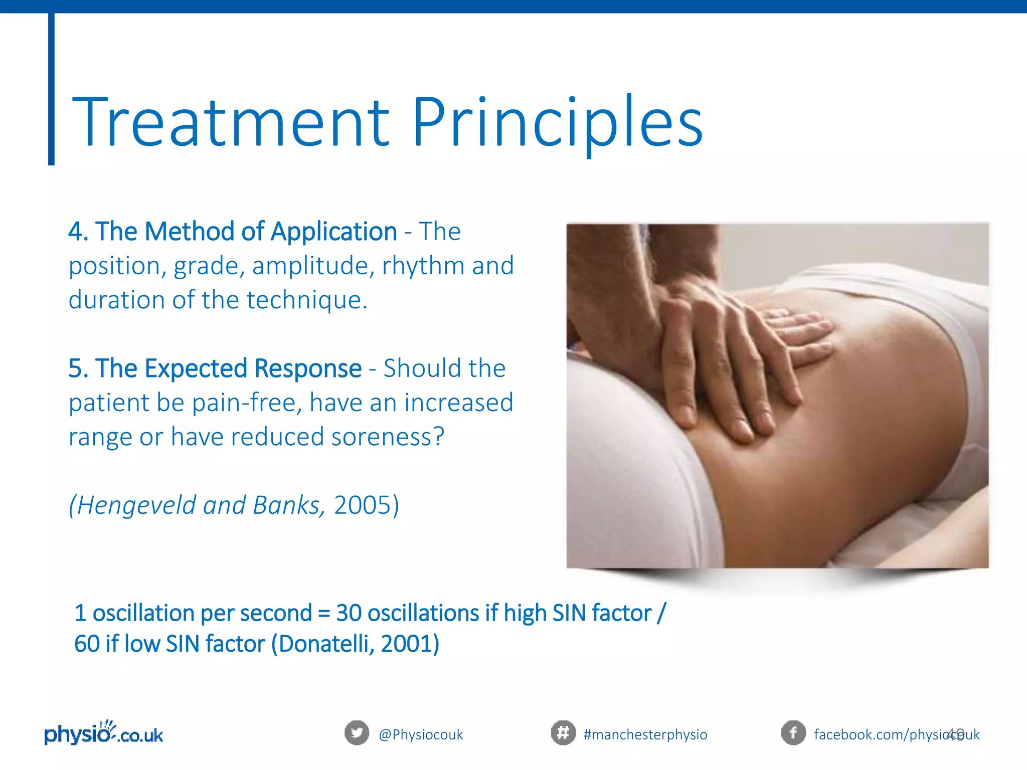 49@Physiocouk #manchesterphysio facebook.com/physiocouk
4. The Method of Application - The
position, grade, amplitude, rhythm and
duration of the technique.
5. The Expected Response - Should the
patient be pain-free, have an increased
range or have reduced soreness?
(Hengeveld and Banks, 2005)
Treatment Principles
1 oscillation per second = 30 oscillations if high SIN factor /
60 if low SIN factor (Donatelli, 2001)
 