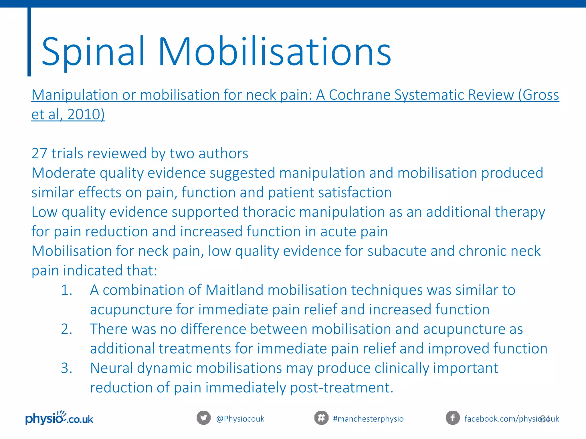64@Physiocouk #manchesterphysio facebook.com/physiocouk
Spinal Mobilisations
Manipulation or mobilisation for neck pain: A Cochrane Systematic Review (Gross
et al, 2010)
27 trials reviewed by two authors
Moderate quality evidence suggested manipulation and mobilisation produced
similar effects on pain, function and patient satisfaction
Low quality evidence supported thoracic manipulation as an additional therapy
for pain reduction and increased function in acute pain
Mobilisation for neck pain, low quality evidence for subacute and chronic neck
pain indicated that:
1. A combination of Maitland mobilisation techniques was similar to
acupuncture for immediate pain relief and increased function
2. There was no difference between mobilisation and acupuncture as
additional treatments for immediate pain relief and improved function
3. Neural dynamic mobilisations may produce clinically important
reduction of pain immediately post-treatment.
 