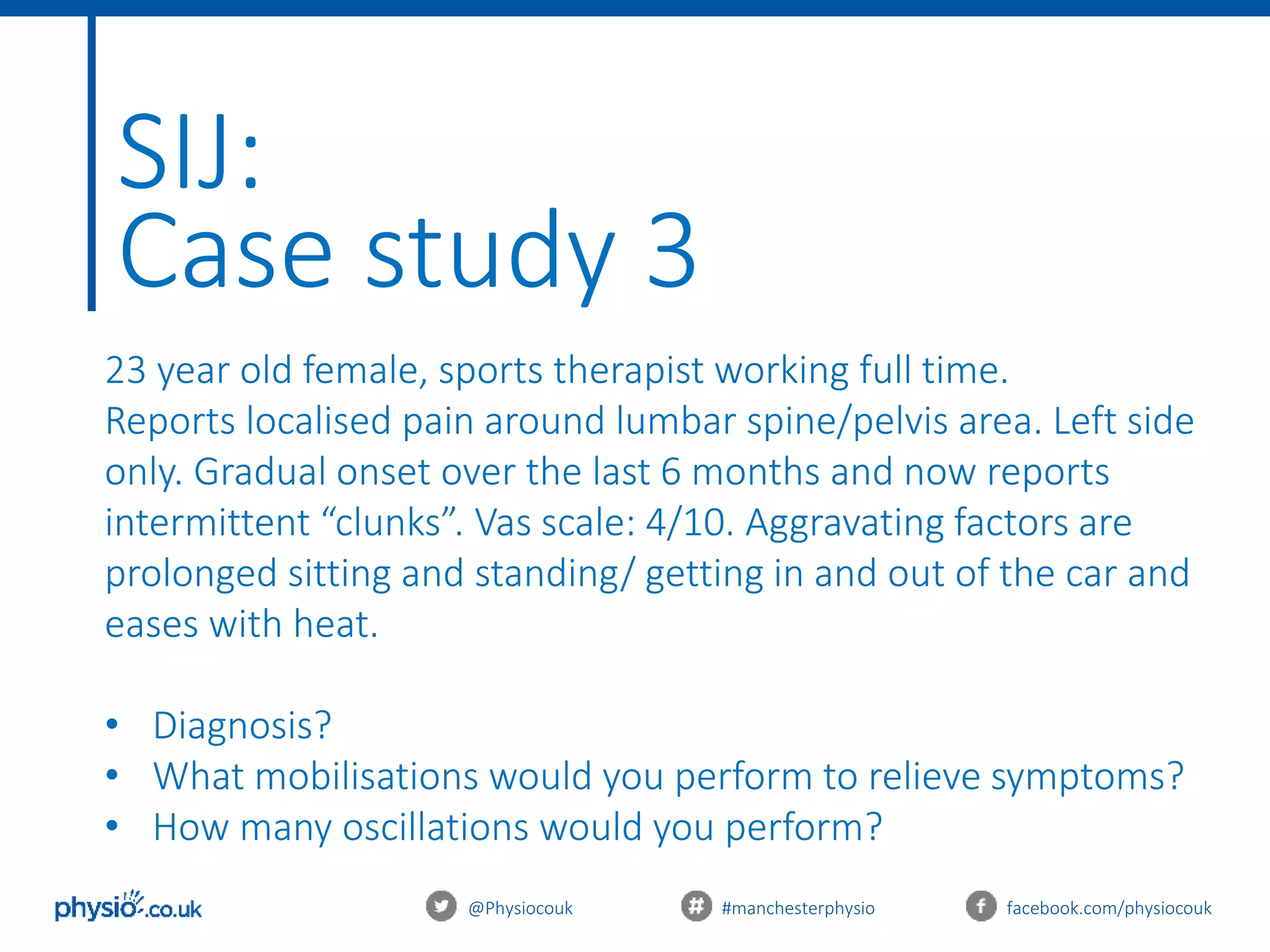 @Physiocouk #manchesterphysio facebook.com/physiocouk
SIJ:
Case study 3
23 year old female, sports therapist working full time.
Reports localised pain around lumbar spine/pelvis area. Left side
only. Gradual onset over the last 6 months and now reports
intermittent “clunks”. Vas scale: 4/10. Aggravating factors are
prolonged sitting and standing/ getting in and out of the car and
eases with heat.
• Diagnosis?
• What mobilisations would you perform to relieve symptoms?
• How many oscillations would you perform?
 