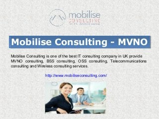 Mobilise Consulting - MVNOMobilise Consulting - MVNO
Mobilise Consulting is one of the best IT consulting company in UK provide
MVNO consulting, BSS consulting, OSS consulting, Telecommunications
consulting and Wireless consulting services.
http://www.mobiliseconsulting.com/
 