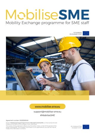 #MobiliseSME
support@mobilise-sme.eu
www.mobilise-sme.eu
An initiative of the
European Union
Agreement number: VS/2020/0249
Project “Mobility Exchange Programme for SME Staff” MobiliseSME, co-financed by the EaSI
Programme (EURES) of the European Union, 2020-2022.
The content of this publication reflects only the authors’ views, i.e. that of the partners of the
project MobiliseSME. The European Commission is not responsible for any use that may be
made of the information it contains.
 