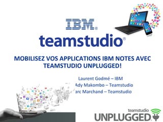MOBILISEZ	
  VOS	
  APPLICATIONS	
  IBM	
  NOTES	
  AVEC	
  
TEAMSTUDIO	
  UNPLUGGED!	
  
	
  
	
   	
  	
   	
   	
  	
  	
  	
  	
  	
  	
  	
  	
  	
  	
  	
  	
  	
  	
  	
  Laurent	
  Godmé	
  –	
  IBM	
  
	
   	
  	
   	
   	
  	
  	
  	
  	
  	
   	
  	
  	
  	
  	
  	
  	
  	
  	
  	
  	
  	
  	
  Ady	
  Makombo	
  –	
  Teamstudio	
  
	
   	
  	
   	
   	
  	
  	
  	
  	
  	
  	
   	
  	
  	
  	
  	
  	
  	
  	
  	
  Marc	
  Marchand	
  –	
  Teamstudio	
  
	
   	
  	
  	
  	
  
	
   	
  	
  	
   	
   	
  	
  	
  	
  
 