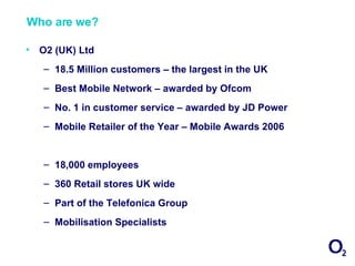 Who are we?

•   O2 (UK) Ltd
    – 18.5 Million customers – the largest in the UK
    – Best Mobile Network – awarded by Ofcom
    – No. 1 in customer service – awarded by JD Power
    – Mobile Retailer of the Year – Mobile Awards 2006


    – 18,000 employees
    – 360 Retail stores UK wide
    – Part of the Telefonica Group
    – Mobilisation Specialists