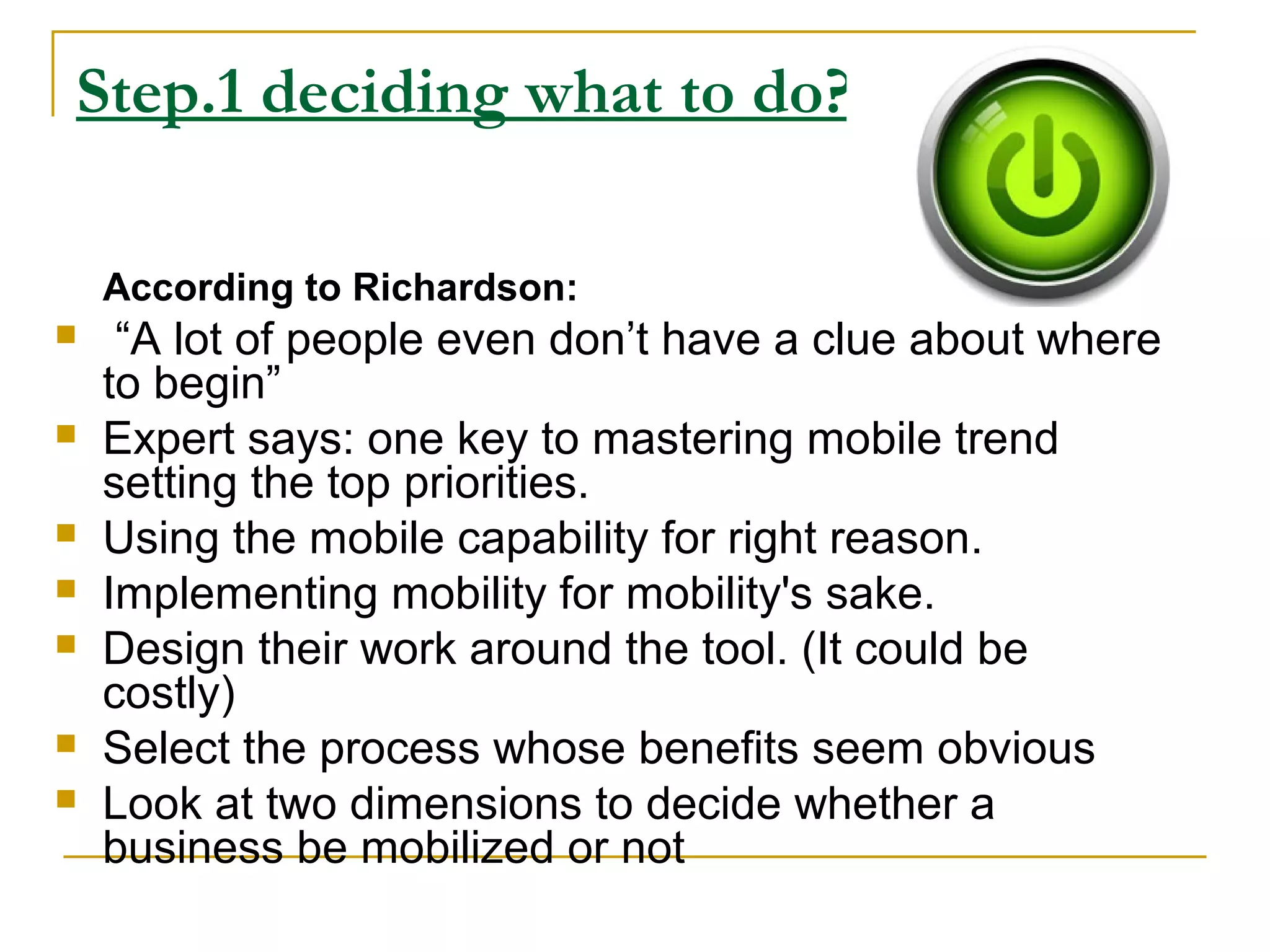 Step.1 deciding what to do?
According to Richardson:
 “A lot of people even don’t have a clue about where
to begin”
 Expert says: one key to mastering mobile trend
setting the top priorities.
 Using the mobile capability for right reason.
 Implementing mobility for mobility's sake.
 Design their work around the tool. (It could be
costly)
 Select the process whose benefits seem obvious
 Look at two dimensions to decide whether a
business be mobilized or not
 