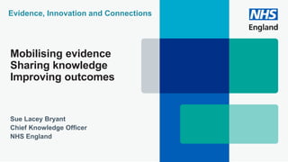 Mobilising evidence
Sharing knowledge
Improving outcomes
Sue Lacey Bryant
Chief Knowledge Officer
NHS England
Evidence, Innovation and Connections
 