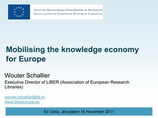Mobilising the knowledge economy
for Europe

Wouter Schallier
Executive Director of LIBER (Association of European Research
Libraries)

wouter.schallier@kb.nl
www.libereurope.eu

                     Ex Libris, Jerusalem,16 November 2011
 