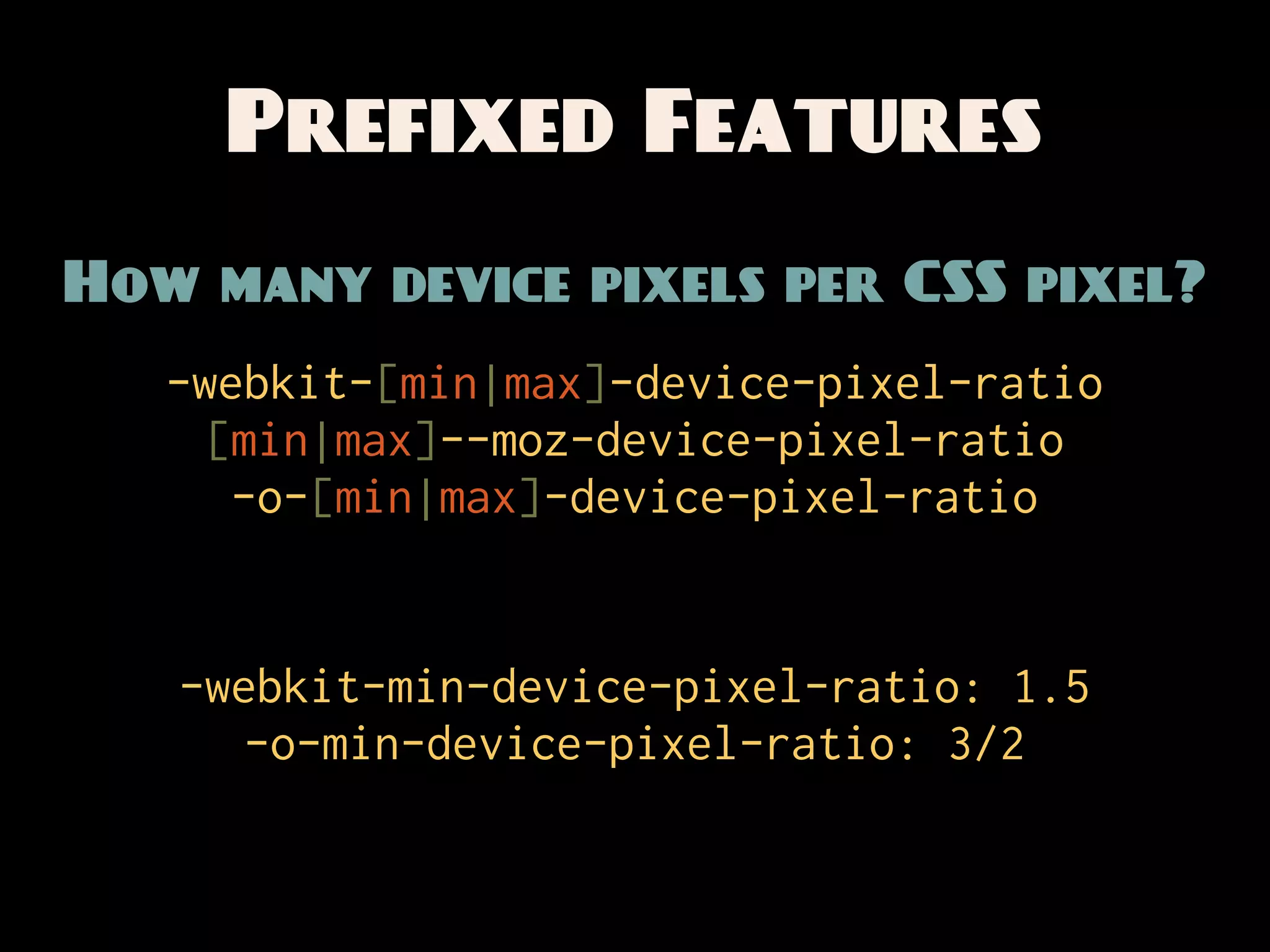 Prefixed Features
How many device pixels per CSS pixel?
   -webkit-[min|max]-device-pixel-ratio
     [min|max]--moz-device-pixel-ratio
      -o-[min|max]-device-pixel-ratio


   -webkit-min-device-pixel-ratio: 1.5
      -o-min-device-pixel-ratio: 3/2
 