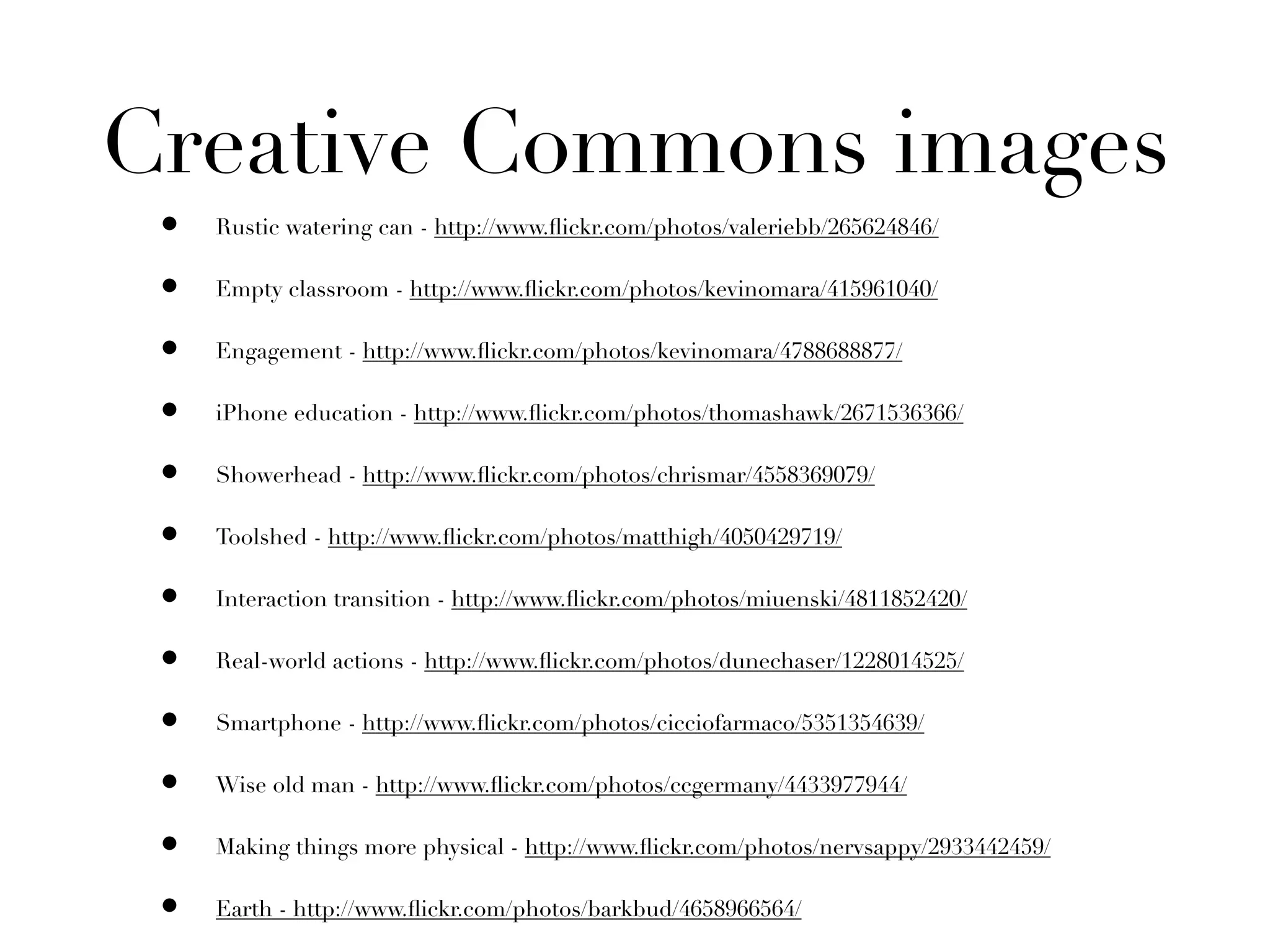 Creative Commons images
 •   Rustic watering can - http://www.ﬂickr.com/photos/valeriebb/265624846/

 •   Empty classroom - http://www.ﬂickr.com/photos/kevinomara/415961040/

 •   Engagement - http://www.ﬂickr.com/photos/kevinomara/4788688877/

 •   iPhone education - http://www.ﬂickr.com/photos/thomashawk/2671536366/

 •   Showerhead - http://www.ﬂickr.com/photos/chrismar/4558369079/

 •   Toolshed - http://www.ﬂickr.com/photos/matthigh/4050429719/

 •   Interaction transition - http://www.ﬂickr.com/photos/miuenski/4811852420/

 •   Real-world actions - http://www.ﬂickr.com/photos/dunechaser/1228014525/

 •   Smartphone - http://www.ﬂickr.com/photos/cicciofarmaco/5351354639/

 •   Wise old man - http://www.ﬂickr.com/photos/ccgermany/4433977944/

 •   Making things more physical - http://www.ﬂickr.com/photos/nervsappy/2933442459/

 •   Earth - http://www.ﬂickr.com/photos/barkbud/4658966564/
 