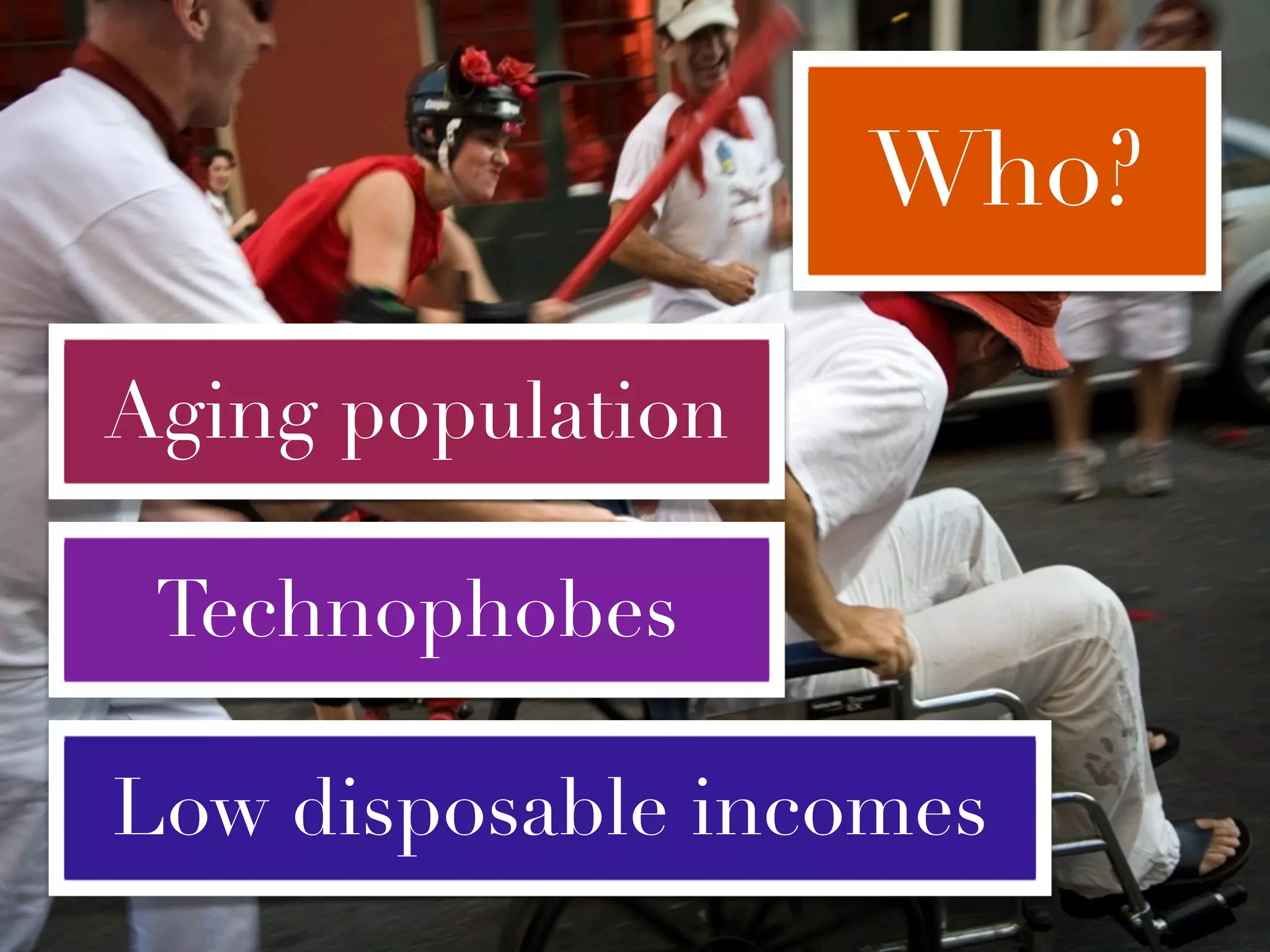 Who?

Aging population

 Technophobes

Low disposable incomes
 