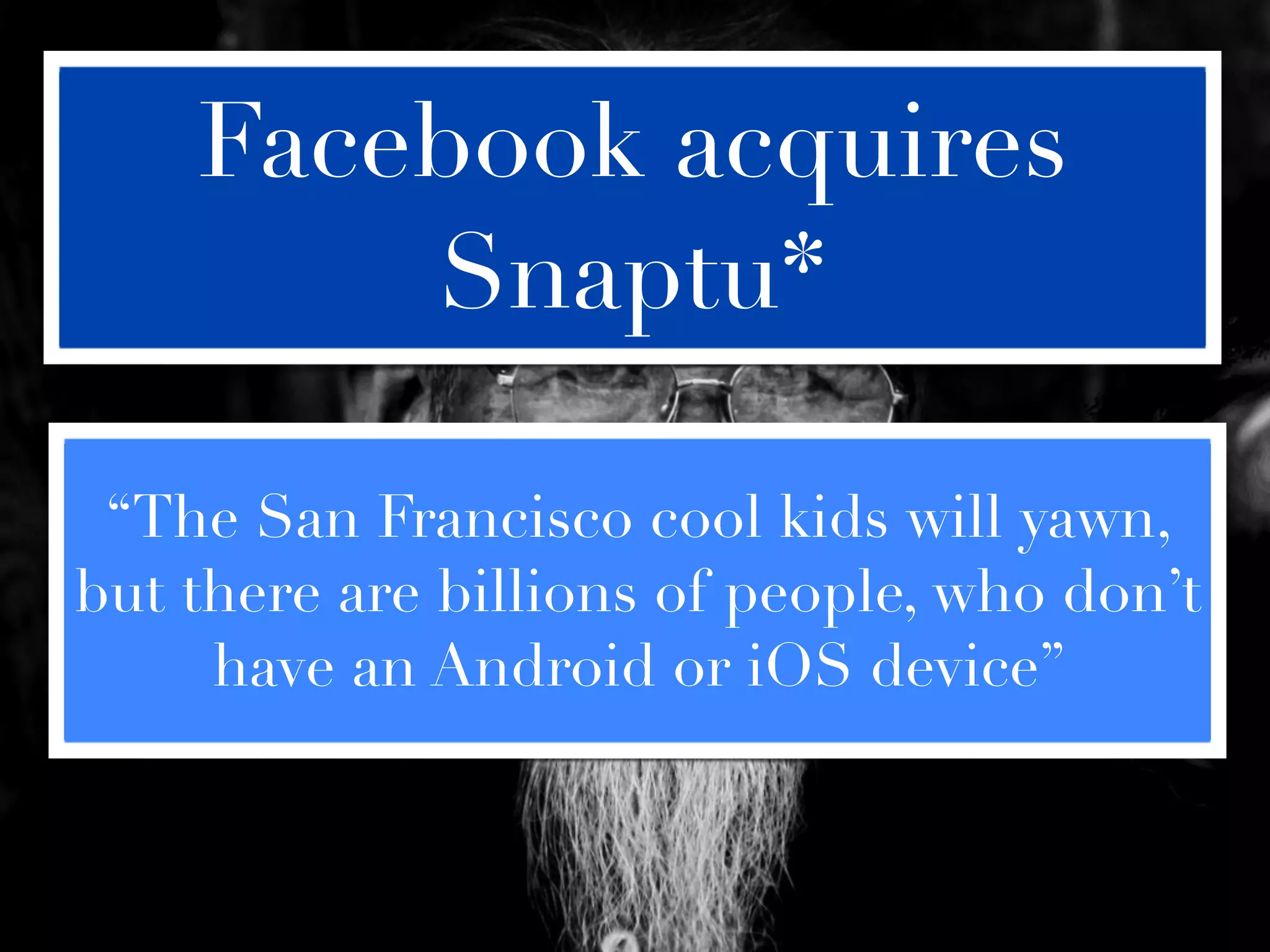 Facebook acquires
        Snaptu*

 “The San Francisco cool kids will yawn,
but there are billions of people, who don’t
     have an Android or iOS device”
 